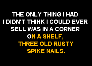 THE ONLY THING I HAD
I DIDN'T THINK I COULD EVER
SELL WAS IN A CORNER
ON A SHELF,
THREE OLD RUSTY
SPIKE NAILS.