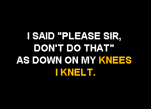I SAID PLEASE SIR,
DON'T DO THAT

AS DOWN ON MY KNEES
I KNELT.