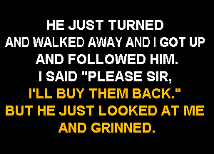 HE JUST TURNED
AND WALKED AWAY AND I GOT UP
AND FOLLOWED HIM.
I SAID PLEASE SIR,
I'LL BUY THEM BACK.
BUT HE JUST LOOKED AT ME
AND GRINNED.
