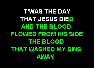 T'WAS THE DAY
THAT JESUS DIED
AND THE BLOOD

FLOWED FROM HIS SIDE
THE BLOOD
THAT WASHED MY SINS
AWAY