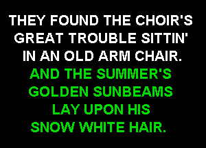THEY FOUND THE CHOIR'S
GREAT TROUBLE SITTIN'
IN AN OLD ARM CHAIR.
AND THE SUMMER'S
GOLDEN SUNBEAMS
LAY UPON HIS
SNOW WHITE HAIR.