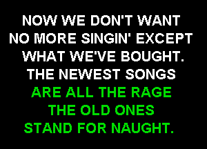 NOW WE DON'T WANT
NO MORE SINGIN' EXCEPT
WHAT WE'VE BOUGHT.
THE NEWEST SONGS
ARE ALL THE RAGE
THE OLD ONES
STAND FOR NAUGHT.