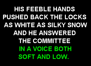 HIS FEEBLE HANDS
PUSHED BACK THE LOCKS
AS WHITE AS SILKY SNOW

AND HE ANSWERED

THE COMMITTEE
IN A VOICE BOTH
SOFT AND LOW.
