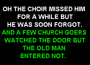 0H THE CHOIR MISSED HIM
FOR A WHILE BUT
HE WAS SOON FORGOT.
AND A FEW CHURCH GOERS
WATCHED THE DOOR BUT
THE OLD MAN
ENTERED NOT.