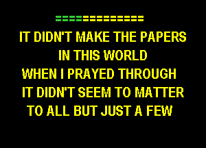 IT DIDN'T MAKE THE PAPERS
IN THIS WORLD
WHEN I PRAYED THROUGH
IT DIDN'T SEEM TO MATTER
TO ALL BUT JUST A FEW