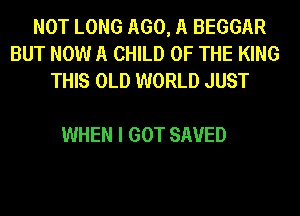NOT LONG 1160,11 BEGGAR
BUT NOW A CHILD OF THE KING
THIS OLD WORLD JUST

WHEN I GOT SAVED