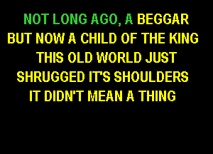 NOT LONG AGO, A BEGGAR
BUT NOW A CHILD OF THE KING
THIS OLD WORLD JUST
SHRUGGED IT'S SHOULDERS
IT DIDN'T MEAN A THING