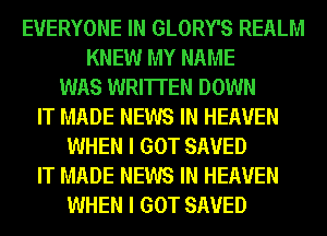 EVERYONE IN GLORY'S REALM
KNEW MY NAME
WAS WRITTEN DOWN
IT MADE NEWS IN HEAVEN
WHEN I GOT SAVED
IT MADE NEWS IN HEAVEN
WHEN I GOT SAVED