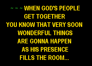 .. .. .. WHEN GOD'S PEOPLE
GET TOGETHER
YOU KNOW THAT VERY SOON
WONDERFUL THINGS
ARE GONNA HAPPEN
AS HIS PRESENCE
FILLS THE ROOM...