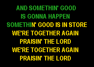 AND SOMETHIN' GOOD
IS GONNA HAPPEN
SOMETHIN' GOOD IS IN STORE
WE'RE TOGETHER AGAIN
PRAISIN' THE LORD
WE'RE TOGETHER AGAIN
PRAISIN' THE LORD