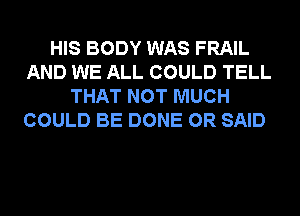 HIS BODY WAS FRAIL
AND WE ALL COULD TELL
THAT NOT MUCH
COULD BE DONE 0R SAID