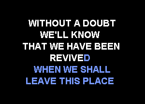 WITHOUT A DOUBT
WE'LL KNOW
THAT WE HAVE BEEN
REVIVED
WHEN WE SHALL

LEAVE THIS PLACE l