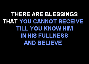 THERE ARE BLESSINGS
THAT YOU CANNOT RECEIVE
TILL YOU KNOW HIM
IN HIS FULLNESS
AND BELIEVE