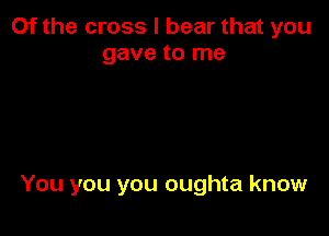 Of the cross I bear that you
gave to me

You you you oughta know