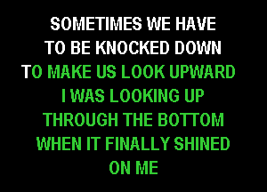 SOMETIMES WE HAVE
TO BE KNOCKED DOWN
TO MAKE US LOOK UPWARD
I WAS LOOKING UP
THROUGH THE BOTTOM
WHEN IT FINALLY SHINED
ON ME