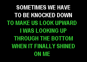 SOMETIMES WE HAVE
TO BE KNOCKED DOWN
TO MAKE US LOOK UPWARD
I WAS LOOKING UP
THROUGH THE BOTTOM
WHEN IT FINALLY SHINED
ON ME
