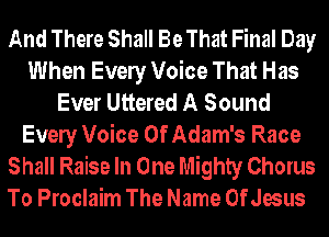 And There Shall Be That Final Day
When Evely Voice That Has
Ever Uttered A Sound
Evely Voice Of Adam's Race
Shall Raise In One Mighty Chorus

To Proclaim The Name OfJesus