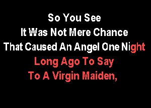 So You See
It Was Not Mere Chance
That Caused An Angel One Night

Long Ago To Say
To A Virgin Maiden,