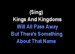 (Sing)
Kings And Kingdoms
Will All Pass Away

But There's Something
About That Name