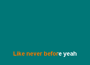 Like never before yeah