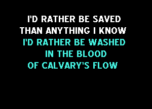 I'D RATHER BE SAVED
THAN ANYTHING I KNOW
I'D RATHER BE WASHED
IN THE BLOOD
OF CALVARY'S FLOW