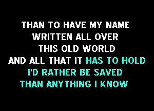THAN TO HAVE MY NAME
WRITTEN ALL OVER
THIS OLD WORLD
AND ALL THAT IT HAS TO HOLD
I'D RATHER BE SAVED
THAN ANYTHING I KNOW