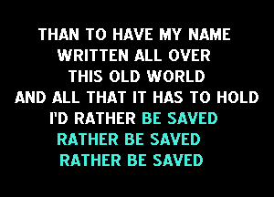 THAN TO HAVE MY NAME
WRITTEN ALL OVER
THIS OLD WORLD
AND ALL THAT IT HAS TO HOLD
I'D RATHER BE SAVED
RATHER BE SAVED
RATHER BE SAVED