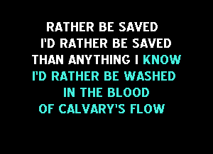 RATHER BE SAVED
I'D RATHER BE SAVED
THAN ANYTHING I KNOW
I'D RATHER BE WASHED
IN THE BLOOD
OF CALVARY'S FLOW