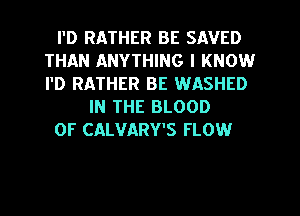 I'D RATHER BE SAVED
THAN ANYTHING I KNOW
I'D RATHER BE WASHED

IN THE BLOOD

OF CALVARY'S FLOW