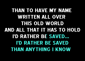 THAN TO HAVE MY NAME
WRITTEN ALL OVER
THIS OLD WORLD
AND ALL THAT IT HAS TO HOLD
I'D RATHER BE SAVED...
I'D RATHER BE SAVED
THAN ANYTHING I KNOW