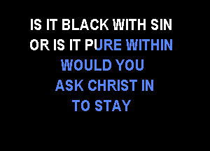 IS IT BLACK WITH SIN
OR IS IT PURE WITHIN
WOULD YOU

ASK CHRIST IN
TO STAY