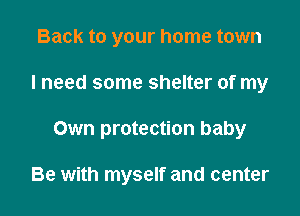 Back to your home town
I need some shelter of my

Own protection baby

Be with myself and center