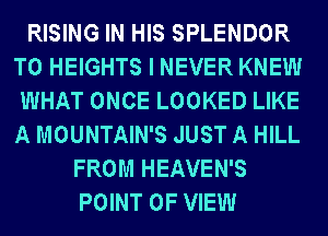 RISING IN HIS SPLENDOR
T0 HEIGHTS I NEVER KNEW
WHAT ONCE LOOKED LIKE
A MOUNTAIN'S JUST A HILL
FROM HEAVEN'S
POINT OF VIEW