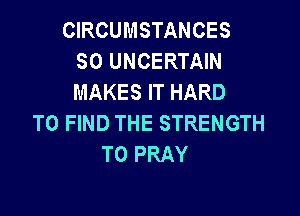 CIRCUMSTANCES
SO UNCERTAIN
MAKES IT HARD

TO FIND THE STRENGTH
T0 PRAY