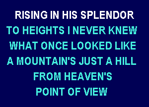 RISING IN HIS SPLENDOR
T0 HEIGHTS I NEVER KNEW
WHAT ONCE LOOKED LIKE
A MOUNTAIN'S JUST A HILL
FROM HEAVEN'S
POINT OF VIEW