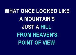 WHAT ONCE LOOKED LIKE
A MOUNTAIN'S
JUST A HILL

FROM HEAVEN'S
POINT OF VIEW