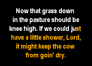Now that grass down
in the pasture should be
knee high. If we could just
have a little shower, Lord,
it might keep the cow
from goin' dry.