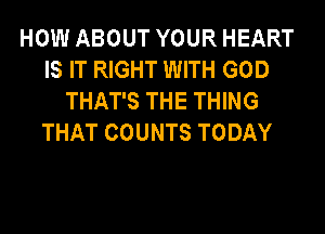 HOW ABOUT YOUR HEART
IS IT RIGHT WITH GOD
THAT'S THE THING
THAT COUNTS TODAY