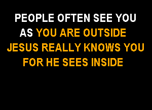 PEOPLE OFTEN SEE YOU
AS YOU ARE OUTSIDE
JESUS REALLY KNOWS YOU
FOR HE SEES INSIDE