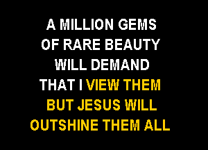 A MILLION GEMS
0F RARE BEAUTY
WILL DEMAND
THAT I VIEW THEM
BUT JESUS WILL

OUTSHINE THEM ALL I