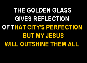 THE GOLDEN GLASS
GIVES REFLECTION
OF THAT CITY'S PERFECTION
BUT MY JESUS
WILL OUTSHINE THEM ALL