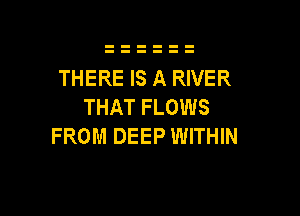 THERE IS A RIVER
THAT FLOWS

FROM DEEP WITHIN