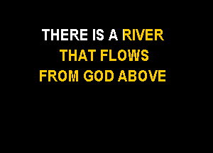 THERE IS A RIVER
THAT FLOWS
FROM GOD ABOVE