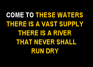 COME TO THESE WATERS
THERE IS A VAST SUPPLY
THERE IS A RIVER
THAT NEVER SHALL
RUN DRY