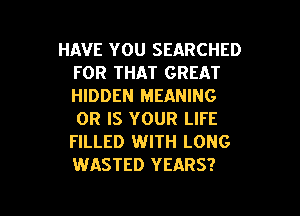 HAVE YOU SEARCHED
FOR THAT GREAT
HIDDEN MEANING

OR IS YOUR LIFE
FILLED WITH LONG
WASTED YEARS?