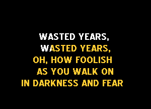 WASTED YEARS,
WASTED YEARS,

0H, HOW FOOLISH
AS YOU WALK ON
IN DARKNESS AND FEAR