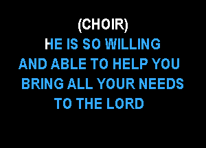 (CHOIR)
HE IS so WILLING
AND ABLE TO HELP YOU
BRING ALL YOUR NEEDS
TO THE LORD