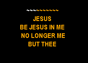 NN'UNWNN N

JESUS
BE JESUS IN ME

NO LONGER ME
BUT THEE