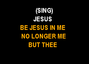 (SING)
JESUS
BE JESUS IN ME

NO LONGER ME
BUT THEE
