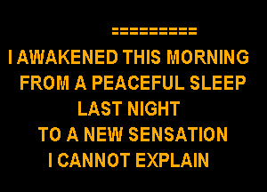IAWAKENED THIS MORNING
FROM A PEACEFUL SLEEP
LAST NIGHT
TO A NEW SENSATION
I CANNOT EXPLAIN